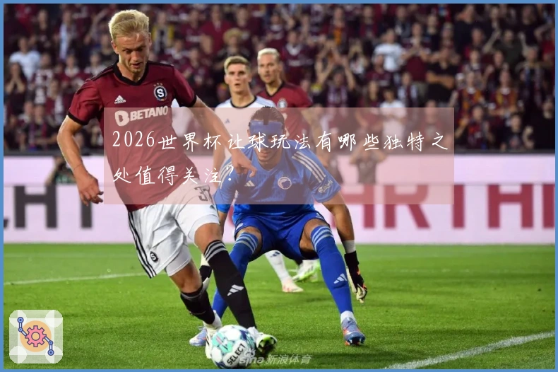 2026世界杯让球玩法有哪些独特之处值得关注？